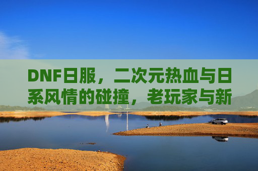 DNF日服，二次元热血与日系风情的碰撞，老玩家与新体验的交织