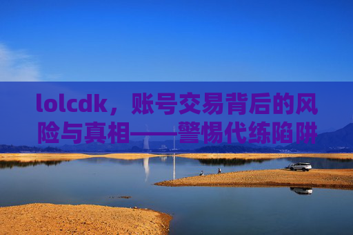 lolcdk，账号交易背后的风险与真相——警惕代练陷阱与账号安全，lolcdk账号交易背后的风险与真相——警惕代练陷阱与账号安全