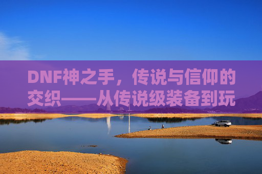 DNF神之手,传说与信仰的交织——从传说级装备到玩家追求的终极目标,DNF神之手,传说与信仰的交织——从传说级装备到玩家追求的终极目标