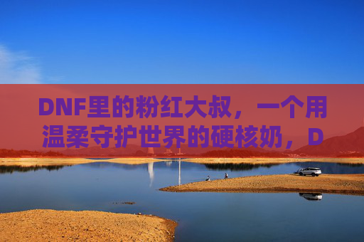 DNF里的粉红大叔,一个用温柔守护世界的硬核奶,DNF粉红大叔,用温柔守护世界的硬核奶