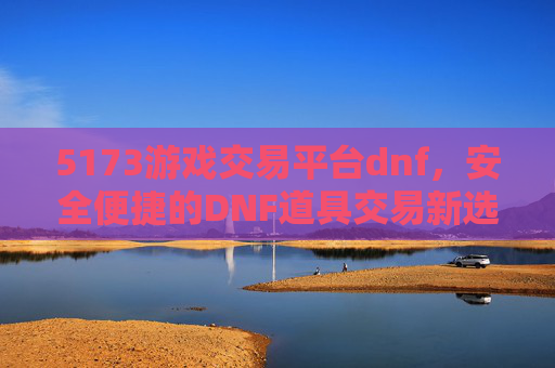 5173游戏交易平台dnf,安全便捷的DNF道具交易新选择,5173游戏交易平台DNF,安全便捷的DNF道具交易新选择
