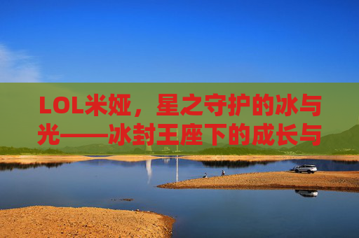 LOL米娅,星之守护的冰与光——冰封王座下的成长与守护之旅,LOL米娅,星之守护的冰与光——冰封王座下的成长与守护之旅