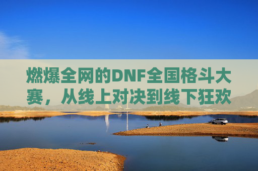 燃爆全网的DNF全国格斗大赛，从线上对决到线下狂欢的巅峰对决