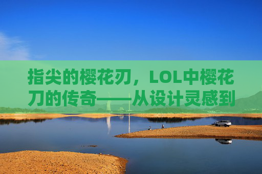 指尖的樱花刃,LOL中樱花刀的传奇——从设计灵感到战场锋芒,指尖的樱花刃,LOL中樱花刀的传奇——从设计灵感到战场锋芒
