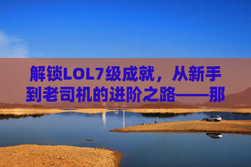 解锁LOL7级成就，从新手到老司机的进阶之路——那些值得纪念的里程碑与游戏里的隐藏彩蛋