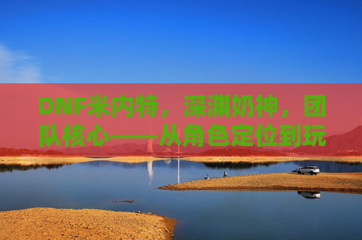 DNF米内特，深渊奶神，团队核心——从角色定位到玩家情感共鸣的深度剖析，DNF米内特，深渊奶神与团队核心的角色定位及玩家情感共鸣深度剖析