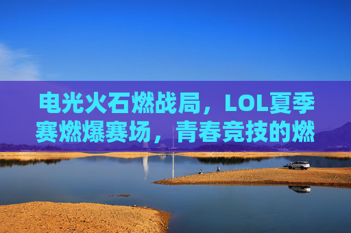电光火石燃战局,LOL夏季赛燃爆赛场,青春竞技的燃情对决与战术风暴