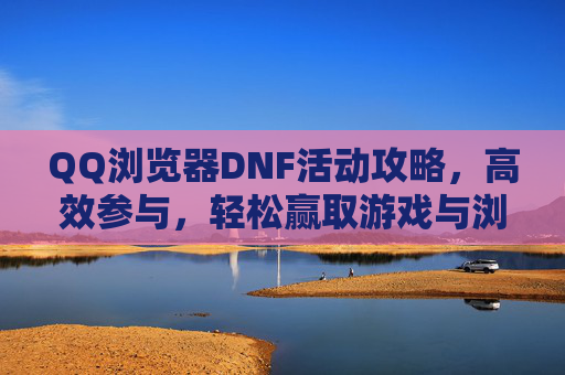 QQ浏览器DNF活动攻略，高效参与，轻松赢取游戏与浏览器双重奖励