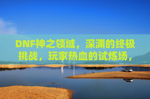 DNF神之领域,深渊的终极挑战,玩家热血的试炼场,DNF神之领域,深渊终极挑战,玩家热血试炼场
