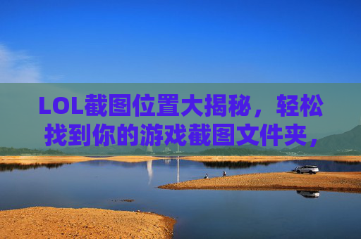 LOL截图位置大揭秘，轻松找到你的游戏截图文件夹，LOL截图位置大揭秘，轻松找到你的游戏截图文件夹