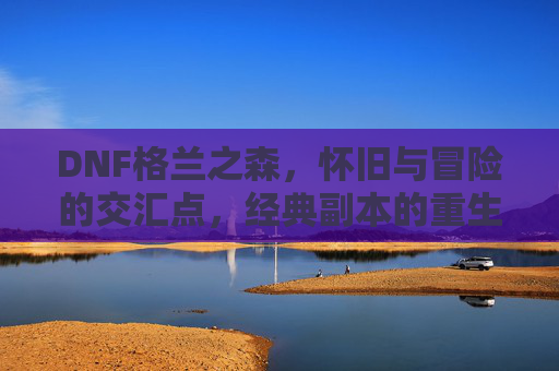 DNF格兰之森，怀旧与冒险的交汇点，经典副本的重生之旅