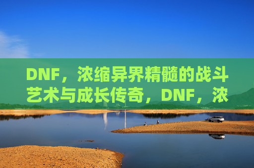 DNF，浓缩异界精髓的战斗艺术与成长传奇，DNF，浓缩异界精髓的战斗艺术与成长传奇