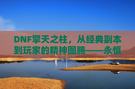 DNF擎天之柱，从经典副本到玩家的精神图腾——永恒挑战与荣耀的象征