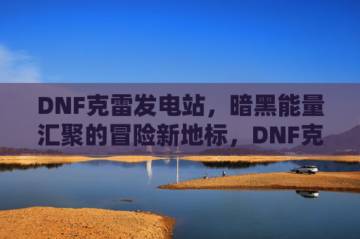 DNF克雷发电站,暗黑能量汇聚的冒险新地标,DNF克雷发电站,暗黑能量汇聚的冒险新地标