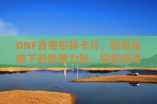 DNF青哥布林卡片,暗黑风格下的隐藏力量,探索游戏中的独特卡牌系统,DNF青哥布林卡片,暗黑风格下的隐藏力量与独特卡牌系统探索