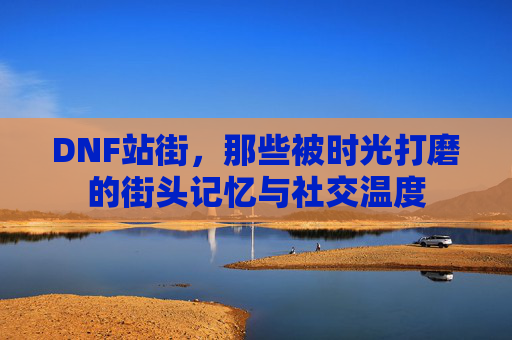DNF站街，那些被时光打磨的街头记忆与社交温度