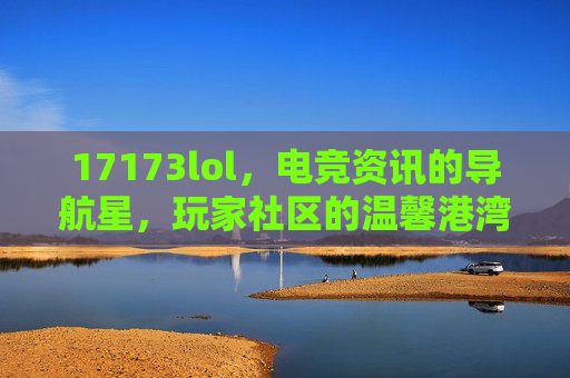 17173lol，电竞资讯的导航星，玩家社区的温馨港湾