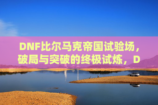 DNF比尔马克帝国试验场,破局与突破的终极试炼,DNF比尔马克帝国试验场,破局与突破的终极试炼