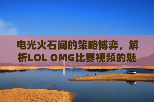 电光火石间的策略博弈,解析LOL OMG比赛视频的魅力,电光火石间的策略博弈,解析LOL OMG比赛视频的魅力