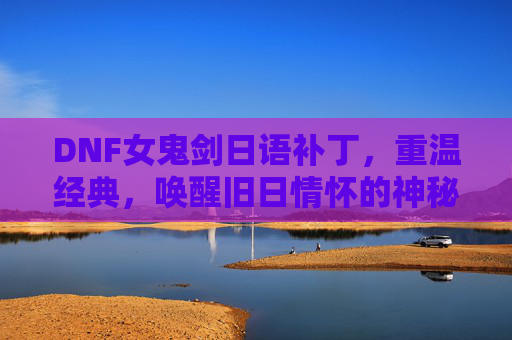 DNF女鬼剑日语补丁,重温经典,唤醒旧日情怀的神秘力量