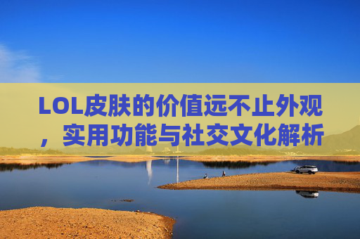 LOL皮肤的价值远不止外观，实用功能与社交文化解析