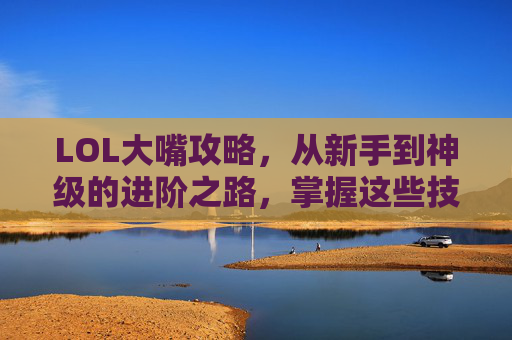 LOL大嘴攻略,从新手到神级的进阶之路,掌握这些技巧轻松上分!