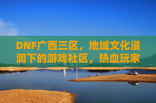 DNF广西三区,地域文化浸润下的游戏社区,热血玩家共筑的数字家园,DNF广西三区,地域文化浸润的游戏社区,热血玩家共筑的数字家园