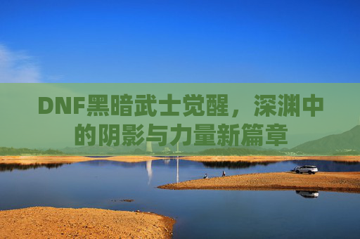 DNF黑暗武士觉醒,深渊中的阴影与力量新篇章