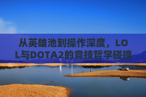 从英雄池到操作深度，LOL与DOTA2的竞技哲学碰撞与玩家共鸣