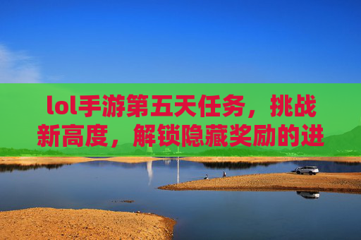 lol手游第五天任务，挑战新高度，解锁隐藏奖励的进阶指南