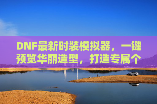 DNF最新时装模拟器,一键预览华丽造型,打造专属个性风采