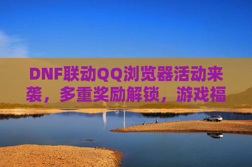 DNF联动QQ浏览器活动来袭,多重奖励解锁,游戏福利全攻略