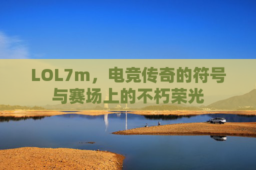LOL7m，电竞传奇的符号与赛场上的不朽荣光