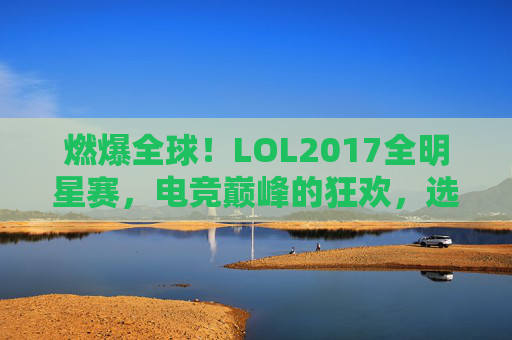 燃爆全球!LOL2017全明星赛,电竞巅峰的狂欢,选手闪耀的荣耀时刻,燃爆全球,LOL2017全明星赛,电竞巅峰狂欢与选手闪耀荣耀时刻