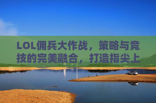 LOL佣兵大作战，策略与竞技的完美融合，打造指尖上的策略新体验，LOL佣兵大作战，策略与竞技的完美融合，打造指尖上的策略新体验