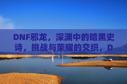 DNF邪龙,深渊中的暗黑史诗,挑战与荣耀的交织,DNF邪龙,深渊中的暗黑史诗,挑战与荣耀的交织