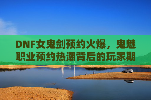 DNF女鬼剑预约火爆,鬼魅职业预约热潮背后的玩家期待与职业魅力,DNF女鬼剑预约火爆,鬼魅职业预约热潮背后的玩家期待与职业魅力