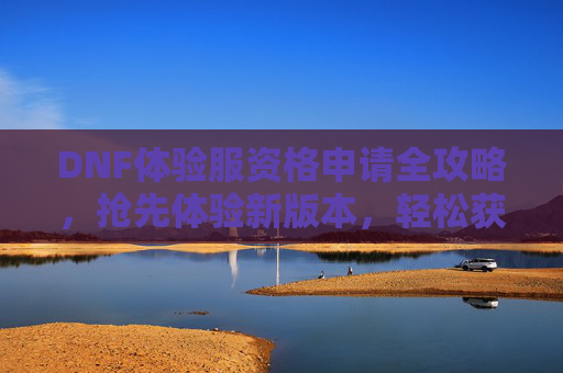 DNF体验服资格申请全攻略，抢先体验新版本，轻松获取体验资格的实用指南，DNF体验服资格申请全攻略，抢先体验新版本，轻松获取体验资格的实用指南