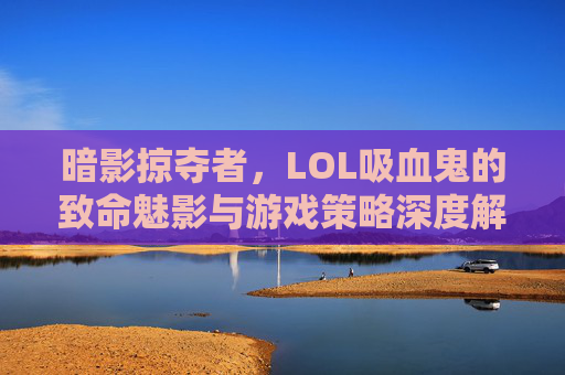 暗影掠夺者,LOL吸血鬼的致命魅影与游戏策略深度解析,暗影掠夺者,LOL吸血鬼的致命魅影与游戏策略深度解析