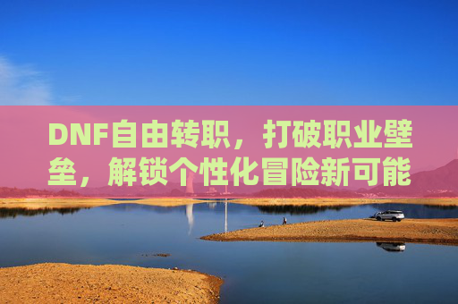 DNF自由转职,打破职业壁垒,解锁个性化冒险新可能,DNF自由转职,打破职业壁垒,解锁个性化冒险新可能