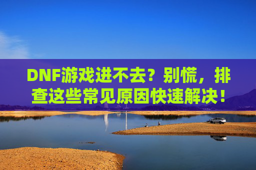 DNF游戏进不去?别慌,排查这些常见原因快速解决!DNF游戏进不去?别慌,排查这些常见原因快速解决!