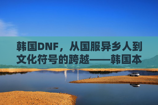 韩国DNF,从国服异乡人到文化符号的跨越——韩国本土化游戏文化的缩影,韩国DNF,从国服异乡人到文化符号的跨越——韩国本土化游戏文化的缩影