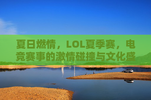 夏日燃情，LOL夏季赛，电竞赛事的激情碰撞与文化盛宴，夏日燃情，LOL夏季赛，电竞赛事的激情碰撞与文化盛宴