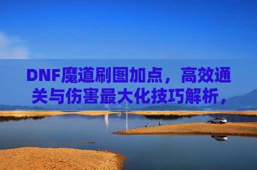 DNF魔道刷图加点，高效通关与伤害最大化技巧解析，DNF魔道刷图加点，高效通关与伤害最大化技巧解析