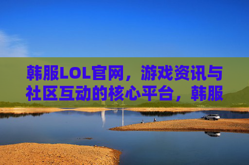 韩服LOL官网,游戏资讯与社区互动的核心平台,韩服LOL官网,游戏资讯与社区互动的核心平台