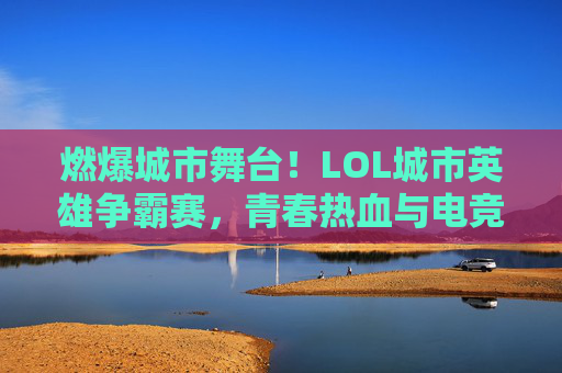 燃爆城市舞台！LOL城市英雄争霸赛，青春热血与电竞荣耀的激情碰撞，燃爆城市舞台！LOL城市英雄争霸赛，青春热血与电竞荣耀的激情碰撞