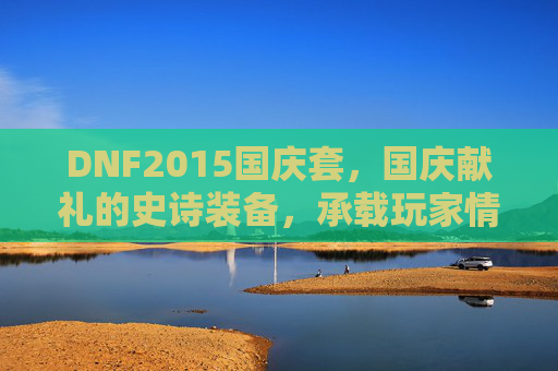 DNF2015国庆套，国庆献礼的史诗装备，承载玩家情怀与热血记忆，DNF2015国庆套，国庆献礼的史诗装备，承载玩家情怀与热血记忆