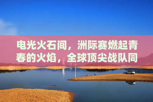 电光火石间，洲际赛燃起青春的火焰，全球顶尖战队同台竞技，LOL的荣耀与激情碰撞，电光火石洲际赛，全球顶尖战队激战，LOL荣耀与青春激情碰撞