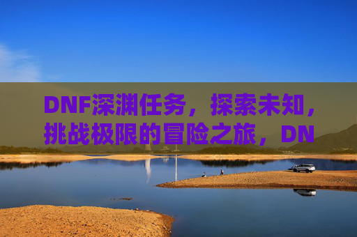 DNF深渊任务，探索未知，挑战极限的冒险之旅，DNF深渊任务，探索未知，挑战极限的冒险之旅
