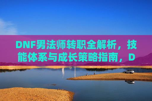 DNF男法师转职全解析，技能体系与成长策略指南，DNF男法师转职全解析，技能体系与成长策略指南